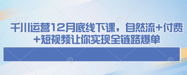 千川运营12月底线下课，自然流+付费+短视频让你实现全链路爆单-爱搜