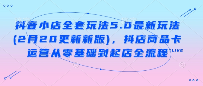 抖音小店全套玩法5.0最新玩法(2月20更新新版)，抖店商品卡运营从零基础到起店全流程-爱搜