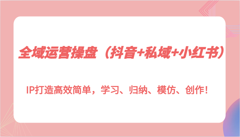 全域运营操盘(抖音+私域+小红书)IP打造高效简单，学习、归纳、模仿、创作！-爱搜